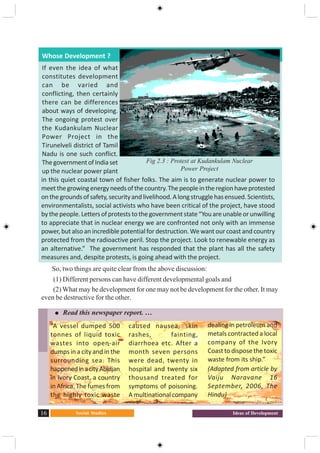 Social Studies16 Ideas of Development
Whose Development ?
If even the idea of what
constitutes development
can be varied and
conflicting, then certainly
there can be differences
about ways of developing.
The ongoing protest over
the Kudankulam Nuclear
Power Project in the
Tirunelveli district of Tamil
Nadu is one such conflict.
ThegovernmentofIndiaset
up the nuclear power plant
in this quiet coastal town of fisher folks. The aim is to generate nuclear power to
meetthegrowingenergyneedsofthecountry.Thepeopleintheregionhaveprotested
onthegroundsofsafety,securityandlivelihood.Alongstrugglehasensued.Scientists,
environmentalists, social activists who have been critical of the project, have stood
bythepeople.Lettersofproteststothegovernmentstate“Youareunableorunwilling
to appreciate that in nuclear energy we are confronted not only with an immense
power,butalsoanincrediblepotentialfordestruction.Wewant ourcoastandcountry
protected from the radioactive peril. Stop the project. Look to renewable energy as
an alternative.” The government has responded that the plant has all the safety
measures and, despite protests, is going ahead with the project.
So, two things are quite clear from the above discussion:
(1) Different persons can have different developmental goals and
(2) What may be development for one may not be development for the other. It may
even be destructive for the other.
Fig 2.3 : Protest at Kudankulam Nuclear
Power Project
Read this newspaper report. …
“A vessel dumped 500
tonnes of liquid toxic
wastes into open-air
dumps in a city and in the
surrounding sea. This
happenedinacityAbidjan
in Ivory Coast, a country
in Africa. The fumes from
the highly toxic waste
caused nausea, skin
rashes, fainting,
diarrhoea etc. After a
month seven persons
were dead, twenty in
hospital and twenty six
thousand treated for
symptoms of poisoning.
A multinational company
dealing in petroleum and
metals contracted a local
company of the Ivory
Coasttodisposethetoxic
waste from its ship.”
(Adapted from article by
Vaiju Naravane 16
September, 2006, The
Hindu)
 