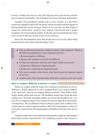 Social Studies18 Ideas of Development
security. Another job, however, may offer high pay but no job security and also
leave no time for your family. This will reduce your sense of security and freedom.
Similarly, for development, people look at a mix of goals. It is true that if
women are engaged in paid work, the family income increases and their dignity in
the household and society increases. However, it is also the case that if there is
respect for women there would be more sharing of housework and a greater
acceptance of women working outside.Asafe and secure environment may allow
more women to take up a variety of jobs or run a business.
Hence the developmental goals that people have are not only about better
income but also about other important things in life.
How to compare Different Countries or States
When we compare different things, they could have similarities as well as
differences. Which aspects do we use to compare them? Let us look at students
in the class itself. How do we compare different students? They differ in their
height, health, talents and interests. The healthiest student may not be the most
studious one. The most intelligent student may not be the friendliest one. So,
how do we compare students? The criterion we may use depends on the purpose
of comparison. We use different criteria to choose a sports team, a debate team,
a music team or a team to organise a picnic. Still, if for some purpose, we have to
choose the criteria for the all-round progress of children in the class, how do we
do it?
Usually we take one or more important characteristics of persons and compare
them based on these characteristics. For comparing countries, their income is
Why do different persons have different notions of development? Which of
the following explanations is more important and why?
a. Because people are different.
b.Because life situations of persons are different.
Do these two statements mean the same thing? Justify your answer.
a. People have different developmental goals.
b.People have conflicting developmental goals.
Give some examples where factors other than income are important aspects
of our lives.
Explain some of the important ideas of the above section in your own words.
 