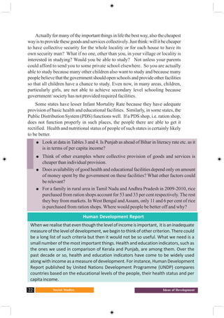 Social Studies22 Ideas of Development
Actually for many of the important things in life the best way, also the cheapest
way is to provide these goods and services collectively. Just think: will it be cheaper
to have collective security for the whole locality or for each house to have its
own security man? What if no one, other than you, in your village or locality is
interested in studying? Would you be able to study? Not unless your parents
could afford to send you to some private school elsewhere. So you are actually
able to study because many other children also want to study and because many
people believe that the government should open schools and provide other facilities
so that all children have a chance to study. Even now, in many areas, children,
particularly girls, are not able to achieve secondary level schooling because
government/ society has not provided required facilities.
Some states have lesser Infant Mortality Rate because they have adequate
provision of basic health and educational facilities. Similarly, in some states, the
Public Distribution System (PDS) functions well. If a PDS shop, i.e. ration shop,
does not function properly in such places, the people there are able to get it
rectified. Health and nutritional status of people of such states is certainly likely
to be better.
Look at data in Tables 3 and 4. Is Punjab as ahead of Bihar in literacy rate etc. as it
is in terms of per capita income?
Think of other examples where collective provision of goods and services is
cheaper than individual provision.
Does availability of good health and educational facilities depend only on amount
of money spent by the government on these facilities? What other factors could
be relevant?
For a family in rural area in Tamil Nadu and Andhra Pradesh in 2009-2010, rice
purchased from ration shops account for 53 and 33 per cent respectively. The rest
they buy from markets. In West Bengal andAssam, only 11 and 6 per cent of rice
is purchased from ration shops. Where would people be better off and why?
Human Development Report
Whenwerealisethateventhoughthelevelofincomeisimportant, itisaninadequate
measure of the level of development, we begin to think of other criterion. There could
be a long list of such criteria but then it would not be so useful. What we need is a
small number of the most important things. Health and education indicators, such as
the ones we used in comparison of Kerala and Punjab, are among them. Over the
past decade or so, health and education indicators have come to be widely used
along with income as a measure of development. For instance, Human Development
Report published by United Nations Development Programme (UNDP) compares
countries based on the educational levels of the people, their health status and per
capita income.
 