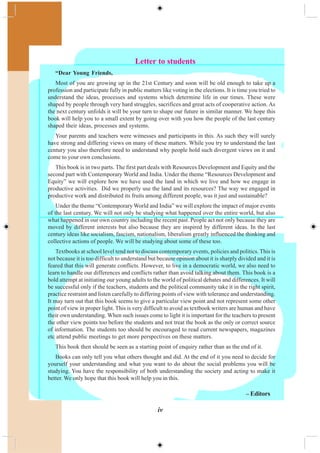iv
– Editors
Letter to students
“Dear Young Friends,
Most of you are growing up in the 21st Century and soon will be old enough to take up a
profession and participate fully in public matters like voting in the elections. It is time you tried to
understand the ideas, processes and systems which determine life in our times. These were
shaped by people through very hard struggles, sacrifices and great acts of cooperative action. As
the next century unfolds it will be your turn to shape our future in similar manner. We hope this
book will help you to a small extent by going over with you how the people of the last century
shaped their ideas, processes and systems.
Your parents and teachers were witnesses and participants in this. As such they will surely
have strong and differing views on many of these matters. While you try to understand the last
century you also therefore need to understand why people hold such divergent views on it and
come to your own conclusions.
This book is in two parts. The first part deals with Resources Development and Equity and the
second part with Contemporary World and India. Under the theme “Resources Development and
Equity” we will explore how we have used the land in which we live and how we engage in
productive activities. Did we properly use the land and its resources? The way we engaged in
productive work and distributed its fruits among different people, was it just and sustainable?
Under the theme “Contemporary World and India” we will explore the impact of major events
of the last century. We will not only be studying what happened over the entire world, but also
what happened in our own country including the recent past. People act not only because they are
moved by different interests but also because they are inspired by different ideas. In the last
century ideas like socialism, fascism, nationalism, liberalism greatly influenced the thinking and
collective actions of people. We will be studying about some of these too.
Textbooks at school level tend not to discuss contemporary events, policies and politics. This is
not because it is too difficult to understand but because opinion about it is sharply divided and it is
feared that this will generate conflicts. However, to live in a democratic world, we also need to
learn to handle our differences and conflicts rather than avoid talking about them. This book is a
bold attempt at initiating our young adults to the world of political debates and differences. It will
be successful only if the teachers, students and the political community take it in the right spirit,
practice restraint and listen carefully to differing points of view with tolerance and understanding.
It may turn out that this book seems to give a particular view point and not represent some other
point of view in proper light. This is very difficult to avoid as textbook writers are human and have
their own understanding. When such issues come to light it is important for the teachers to present
the other view points too before the students and not treat the book as the only or correct source
of information. The students too should be encouraged to read current newspapers, magazines
etc attend public meetings to get more perspectives on these matters.
This book then should be seen as a starting point of enquiry rather than as the end of it.
Books can only tell you what others thought and did. At the end of it you need to decide for
yourself your understanding and what you want to do about the social problems you will be
studying. You have the responsibility of both understanding the society and acting to make it
better. We only hope that this book will help you in this.
 
