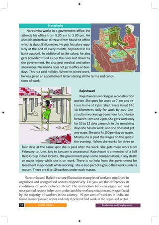 Social Studies38 Production and Employment
Narasimha and Rajeshwari are illustrative examples of workers employed in
organised and unorganised sectors respectively. Do you see the differences in
conditions of work between them? The distinction between organised and
unorganised sectors helps us to understand the working situation and wages faced
by the majority of workers in the country. 92 per cent of workers in India are
found in unorganised sector and only 8 percent find work in the organised sector.
Narasimha
Narasimha works in a government office. He
attends his office from 9.30 am to 5.30 pm. He
uses his motorbike to travel from house to office
whichisabout5kilometres.Hegetshissalaryregu-
larly at the end of every month, deposited in his
bank account. In additional to the salary, he also
gets provident fund as per the rules laid down by
the government. He also gets medical and other
allowances.NarasimhadoesnotgotoofficeonSun-
days. This is a paid holiday. When he joined work,
he was given an appointment letter stating all the terms and condi-
tions of work.
Rajeshwari
Rajeshwari is working as a construction
worker. She goes for work at 7 am and re-
turns home at 7 pm. She travels about 8 to
10 kilometres daily for work by bus. Con-
struction workers get one hour lunch break
between 1pm and 2 pm. She gets work only
for 10 to 12 days a month. In the remaining
days she has no work, and she does not get
any wage. She gets Rs 150 per day as wages.
Mostly she is paid the wages on the spot in
the evening. When she works for three or
four days at the same spot she is paid after the work. She gets more work from
February to June. July to January is unseasonal. Rajeshwari is a member of a Self
Help Group in her locality. The government pays some compensation, if any death
or major injury while she is on work. There is no help from the government for
treatment in accidents while working. She is also part of a group that works under a
mason. There are 6 to 10 workers under each mason.
 