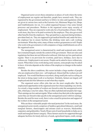 Free distribution by A.P. Government 39
Organised sector covers those enterprises or places of work where the terms
of employment are regular and therefore, people have assured work. They are
registered by the government and have to follow its rules and regulations which
are given in various laws such as the Factories Act, Minimum Wages Act, Shops
and Establishments Act etc. It is called organised because it has some formal
processes and procedures. Workers in the organised sector enjoy security of
employment. They are expected to work only for a fixed number of hours. If they
work more, they have to be paid overtime by the employer. They also get several
other benefits from the employers. They get paid leave, payment during holidays,
provident fund, etc. They are supposed to get medical benefits and, under the laws,
the employer has to ensure facilities like drinking water and a safe working
environment. When they retire, many of these workers get pensions as well. People
who work in the government or with companies or large establishments are all in
the organised sector.
The unorganised sector is characterised by small and scattered units which
have remained largely outside the control of the government. There are rules and
regulations but these are not followed or enforced. Jobs here are low-paid and not
regular. There is no provision for overtime, paid leave, holidays, leave due to
sickness etc. Employment is not secure. People can be asked to leave without any
reason. When there is less work during some seasons, some people may be asked
to leave.Alot also depends on the whims of the employer or changes in the market
situation.
Besides the above conditions, this sector includes a large number of people
who are employed on their own – self employed.Almost half the workers are self
employed. You would find them everywhere, doing small jobs such as selling on
the street or doing repair work or as hawkers. Similarly, farmers are largely self
employed and also hire labourers as and when they require.
The organised sector offers jobs that are the most sought-after. But the
employment opportunities in the organised sector have been expanding very slowly.
As a result, a large number of workers are forced to enter the unorganised sector
jobs, which pay a very low salary.They are often exploited and not paid a fair wage.
Theirearningsarelowandnotregular.Whenworkerslosetheirjobsintheorganised
sector they are forced to take up jobs in the unorganised sector with low earnings.
Besides the need for more work, there is also a need for protection and support of
the workers in the unorganised sector.
Who are these vulnerable people who need protection? In the rural areas, the
unorganised sector mostly comprises of landless agricultural labourers, small and
marginal farmers, sharecroppers and artisans (such as weavers, blacksmiths,
carpenters and goldsmiths). Nearly 80 per cent of rural households in India are in
small and marginal farmer category. These farmers need to be supported through
adequate facilities for timely delivery of seeds, agricultural inputs, credit, storage
 