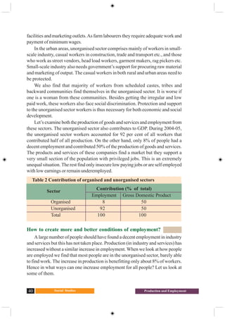 Social Studies40 Production and Employment
facilities and marketing outlets.As farm labourers they require adequate work and
payment of minimum wages.
In the urban areas, unorganised sector comprises mainly of workers in small-
scale industry, casual workers in construction, trade and transport etc., and those
who work as street vendors, head load workers, garment makers, rag pickers etc.
Small-scale industry also needs government’s support for procuring raw material
and marketing of output. The casual workers in both rural and urban areas need to
be protected.
We also find that majority of workers from scheduled castes, tribes and
backward communities find themselves in the unorganised sector. It is worse if
one is a woman from these communities. Besides getting the irregular and low
paid work, these workers also face social discrimination. Protection and support
to the unorganised sector workers is thus necessary for both economic and social
development.
Let’s examine both the production of goods and services and employment from
these sectors. The unorganised sector also contributes to GDP. During 2004-05,
the unorganised sector workers accounted for 92 per cent of all workers that
contributed half of all production. On the other hand, only 8% of people had a
decent employment and contributed 50% of the production of goods and services.
The products and services of these companies find a market but they support a
very small section of the population with privileged jobs. This is an extremely
unequal situation. The rest find only insecure low paying jobs or are self employed
with low earnings or remain underemployed.
How to create more and better conditions of employment?
A large number of people should have found a decent employment in industry
and services but this has not taken place. Production (in industry and services) has
increased without a similar increase in employment. When we look at how people
are employed we find that most people are in the unorganised sector, barely able
to find work. The increase in production is benefitting only about 8% of workers.
Hence in what ways can one increase employment for all people? Let us look at
some of them.
Contribution (% of total)
Employment Gross Domestic Product
Organised 8 50
Unorganised 92 50
Total 100 100
Table 2 Contribution of organised and unorganised sectors
Sector
 