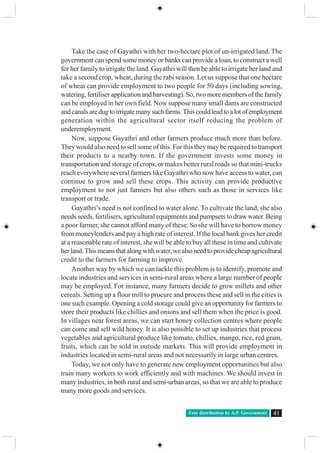 Free distribution by A.P. Government 41
Take the case of Gayathri with her two-hectare plot of un-irrigated land. The
government can spend some money or banks can provide a loan, to construct a well
for her family to irrigate the land. Gayathri will then be able to irrigate her land and
take a second crop, wheat, during the rabi season. Let us suppose that one hectare
of wheat can provide employment to two people for 50 days (including sowing,
watering, fertiliser application and harvesting). So, two more members of the family
can be employed in her own field. Now suppose many small dams are constructed
andcanalsaredugtoirrigatemanysuchfarms.Thiscouldleadtoalotofemployment
generation within the agricultural sector itself reducing the problem of
underemployment.
Now, suppose Gayathri and other farmers produce much more than before.
They would also need to sell some of this. For this they may be required to transport
their products to a nearby town. If the government invests some money in
transportation and storage of crops, or makes better rural roads so that mini-trucks
reach everywhere several farmers like Gayathri who now have access to water, can
continue to grow and sell these crops. This activity can provide productive
employment to not just farmers but also others such as those in services like
transport or trade.
Gayathri’s need is not confined to water alone. To cultivate the land, she also
needs seeds, fertilisers, agricultural equipments and pumpsets to draw water. Being
a poor farmer, she cannot afford many of these. So she will have to borrow money
from moneylenders and pay a high rate of interest. If the local bank gives her credit
at a reasonable rate of interest, she will be able to buy all these in time and cultivate
herland.Thismeansthatalongwithwater,wealsoneedtoprovidecheapagricultural
credit to the farmers for farming to improve.
Another way by which we can tackle this problem is to identify, promote and
locate industries and services in semi-rural areas where a large number of people
may be employed. For instance, many farmers decide to grow millets and other
cereals. Setting up a flour mill to procure and process these and sell in the cities is
one such example. Opening a cold storage could give an opportunity for farmers to
store their products like chillies and onions and sell them when the price is good.
In villages near forest areas, we can start honey collection centres where people
can come and sell wild honey. It is also possible to set up industries that process
vegetables and agricultural produce like tomato, chillies, mango, rice, red gram,
fruits, which can be sold in outside markets. This will provide employment in
industries located in semi-rural areas and not necessarily in large urban centres.
Today, we not only have to generate new employment opportunities but also
train many workers to work efficiently and with machines. We should invest in
many industries, in both rural and semi-urban areas, so that we are able to produce
many more goods and services.
 