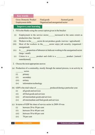 Social Studies42 Production and Employment
Key words
Gross Domestic Product Final goods Sectoral goods
Employment shifts Organised and unorganised sector
Improveyourlearning
1. Fill in the blanks using the correct option given in the bracket:
(i) Employment in the service sector______increased to the same extent as
production.(has / has not)
(ii) Workers in the______sector do not produce goods. (service / agricultural)
(iii) Most of the workers in the______sector enjoy job security. (organised /
unorganised)
(iv) A______proportion of labourers in India are working in the unorganised sector.
(large / small)
(v) Cotton is a ______ product and cloth is a _________ product. [natural /
manufactured]
2. Choose the most appropriate answer.
(a) Production of a commodity, mostly through the natural process, is an activity in
_______ sector.
(i) primary
(ii) secondary
(iii) tertiary
(iv) information technology
(b) GDP is the total value of _____________ produced during a particular year.
(i) all goods and services
(ii) all final goods and services
(iii) all intermediate goods and services
(iv) all intermediate and final goods and services
(c) In terms of GDP the share of service sector in 2009-10 was
(i) between 20 to 30 per cent
(ii) between 30 to 40 per cent
(iii) between 50 to 60 per cent
(iv) 70 per cent
 