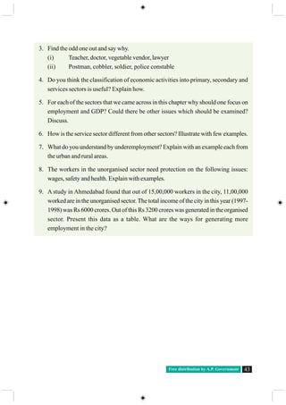 Free distribution by A.P. Government 43
3. Find the odd one out and say why.
(i) Teacher, doctor, vegetable vendor, lawyer
(ii) Postman, cobbler, soldier, police constable
4. Do you think the classification of economic activities into primary, secondary and
services sectors is useful? Explain how.
5. For each of the sectors that we came across in this chapter why should one focus on
employment and GDP? Could there be other issues which should be examined?
Discuss.
6. How is the service sector different from other sectors? Illustrate with few examples.
7. What do you understand by underemployment? Explain with an example each from
the urban and rural areas.
8. The workers in the unorganised sector need protection on the following issues:
wages, safety and health. Explain with examples.
9. A study in Ahmedabad found that out of 15,00,000 workers in the city, 11,00,000
worked are in the unorganised sector.The total income of the city in this year (1997-
1998) was Rs 6000 crores. Out of this Rs 3200 crores was generated in the organised
sector. Present this data as a table. What are the ways for generating more
employment in the city?
 