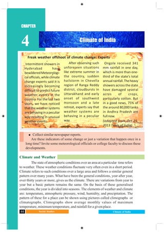 Social Studies44 Climate of India
CHAPTER
4
Climate and Weather
The state of atmospheric conditions over an area at a particular time refers
to weather. These weather conditions fluctuate very often even in a short period.
Climate refers to such conditions over a large area and follows a similar general
pattern over many years. What have been the general conditions, year after year,
over thirty years or more, gives us the climate. There are variations from year to
year but a basic pattern remains the same. On the basis of these generalised
conditions, the year is divided into seasons. The elements of weather and climate
are: temperature, atmospheric pressure, wind, humidity, and precipitation. The
pattern of these for a place can be shown using pictures called climographs or
climatographs. Climographs show average monthly values of maximum
temperature, minimum temperature, and rainfall for a given place.
Collect similar newspaper reports.
Are these indicators of some change or just a variation that happen once in a
long time? Invite some meteorological officials or college faculty to discuss these
developments.
Freak weather offshoot of climate change: Experts
After observing such
unforeseen situations
like extreme summer in
the country, sudden
hailstorm in Chevella
region of Ranga Reddy
district, cloudbursts in
Uttarakhand and early
onset of southwest
monsoon and a late
retreat, experts say that
weather systems are
behaving in a peculiar
way.
Ongole received 341
mm rainfall in one day,
which is more than one-
third of the state's total
annualrainfall.Theheavy
showers across the state
have damaged several
acres of crops,
particularly cotton. But
in a good news, 75% of
the around 80,000 tanks
in Andhra Pradesh are
full now.
(adapted from Oct 25,
2013 Times of India)
Intermittent showers in
Hyderabad have
bewilderedMeteorologi-
calofficials,whileclimate
change experts said it is
increasingly becoming
difficult to predict future
weather events in the
country. For the last two
years, we have noticed
thattheweathersystems
arebehavinginapeculiar
way resulting in unusual
weather events.
Climate of India
 