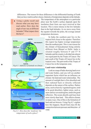 Free distribution by A.P. Government 47
differences. The reason for these differences is the differential heating of Earth
thatyouhavereadinearlierclasses.Intensityoftemperaturedependsonthelatitude.
The temperature of the atmosphere at a particular
place near the Earth’s surface depends upon the
insolation (heat from sun rays) received at that
location. This is more intense in the low latitudes
than in the high latitudes. As we move away from
the equator towards the poles, the average annual
temperature decreases.
In India the southern part lies in the
tropical belt closer to the equator. Therefore
this region has higher average temperature
than the northern part. This is one reason for
the climate of Kanyakumari being entirely
different from Bhopal or Delhi. India is
situated roughly between 8o
and 37o
N
latitudes and the country is divided into almost
two equal parts by the Tropic of Cancer. The
part south of the Tropic of Cancer lies in the
tropical zone. The part north of the Tropic of
Cancer lies in the temperate zone.
Land water relationship
LookatamapofIndiashowinglandcover
and water bodies, and you will see another
important factor which has an influence on
climate: the land and water relationship . The
amount of sunlight that is first absorbed and
then radiated back or directly reflected
depends on the nature of the surface. Darker
areas, such as heavily vegetated regions, tend
to be good absorbers; lighter areas, such as
snow and ice-covered regions, tend to be good
reflectors. The ocean absorbs and loses heat
more slowly than land. This affects climate
in many ways. One of this is the formation of
land and sea breezes. Using Fig 4.2 explain
how this happens. Recall from class IX the
connection between pressure and direction of
wind.
Using a globe recall and
discuss what you may have
read earlier. How does the
angle of sun vary at different
latitudes? What impact does
this have?
Fig 4.1 : Influence of latitude on climate
Fig 4.2 : How does this ‘moderate’ the
temperature of such a place?
Night
Day
warm air
cool sea breeze
land warmer see cooler
cool land breeze warm air
land cooler sea warmer
 