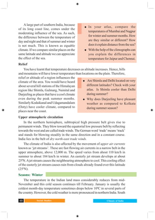 Social Studies48 Climate of India
A large part of southern India, because
of its long coast line, comes under the
moderating influence of the sea. As such,
the difference between the temperature of
day and night and that of summer and winter
is not much. This is known as equable
climate. If we compare similar places on the
same latitude and altitude we can appreciate
the effect of the sea.
Relief
You have learnt that temperature decreases as altitude increases. Hence, hills
and mountains will have lower temperature than locations on the plain. Therefore,
relief or altitude of a region influences the
climate of the area. You would have heard
about several hill stations of the Himalayan
region like Shimla, Gulmarg, Nainital and
Darjeeling as places that have a cool climate
even during the peak summer months.
Similarly Kodaikanal and Udagamandalam
(Ooty) have cooler climate, compared to
places near the coast.
Upper atmospheric circulation
In the northern hemisphere, subtropical high pressure belt gives rise to
permanent winds. They blow toward the equatorial low pressure belt by reflecting
towardsthewestandarecalledtradewinds.TheGermanword‘trade’means‘track’
and stands for blowing steadily in the same direction and in a constant course.
India lies in the belt of dry north-east trade winds.
The climate of India is also affected by the movement of upper air currents
known as ‘jet streams’. These are fast flowing air currents in a narrow belt in the
upper atmosphere, above 12,000 m. The speed varies from about 110 km/h in
summer to about 184 km/h in winter. An easterly jet stream develops at about
250
N.Ajet stream causes the neighbouring atmosphere to cool.This cooling effect
of the easterly jet stream causes rain from clouds already found over this latitude
(250
N).
Seaons: Winter
The temperature in the Indian land mass considerably reduces from mid-
November and this cold season continues till February. January is usually the
coldest month-day temperature sometimes drops below 100
C in several parts of
the country. However, the cold weather is more pronounced in northern India. South
In your atlas, compare the
temperaturesofMumbaiandNagpur
for winter and summer months. How
are they similar or different? How
doesitexplaindistancefromthesea?
With the help of the climographs can
you explain the differences in
temperature for Jaipur and Chennai.
Are Shimla and Delhi located on very
different latitudes? Check with your
atlas. Is Shimla cooler than Delhi
during summer?
Why does Darjeeling have pleasant
weather as compared to Kolkata
during summer season?
 