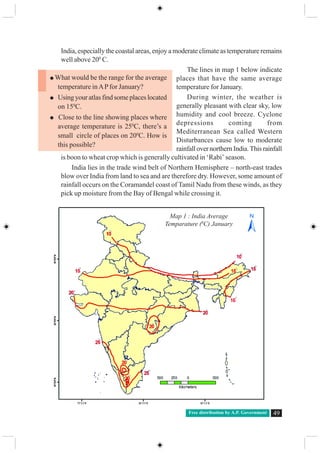 Free distribution by A.P. Government 49
India, especially the coastal areas, enjoy a moderate climate as temperature remains
well above 200
C.
The lines in map 1 below indicate
places that have the same average
temperature for January.
During winter, the weather is
generally pleasant with clear sky, low
humidity and cool breeze. Cyclone
depressions coming from
Mediterranean Sea called Western
Disturbances cause low to moderate
rainfallovernorthernIndia.Thisrainfall
is boon to wheat crop which is generally cultivated in ‘Rabi’ season.
India lies in the trade wind belt of Northern Hemisphere – north-east trades
blow over India from land to sea and are therefore dry. However, some amount of
rainfall occurs on the Coramandel coast of Tamil Nadu from these winds, as they
pick up moisture from the Bay of Bengal while crossing it.
What would be the range for the average
temperature inAPfor January?
Using your atlas find some places located
on 150
C.
Close to the line showing places where
average temperature is 250
C, there’s a
small circle of places on 200
C. How is
this possible?
Map 1 : India Average
Temparature (0
C) January
 