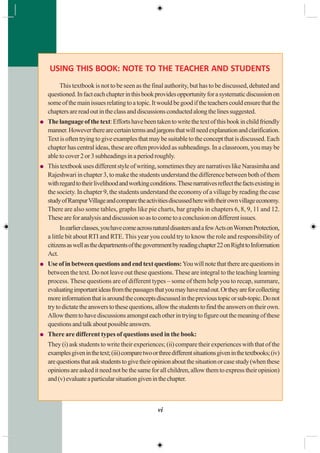 vi
USING THIS BOOK: NOTE TO THE TEACHER AND STUDENTS
This textbook is not to be seen as the final authority, but has to be discussed, debated and
questioned.Infacteachchapterinthisbookprovidesopportunityforasystematicdiscussionon
someofthemainissuesrelatingtoatopic.Itwouldbegoodiftheteacherscouldensurethatthe
chaptersarereadoutintheclassanddiscussionsconductedalongthelinessuggested.
Thelanguageofthetext:Effortshavebeentakentowritethetextofthisbookinchildfriendly
manner.Howevertherearecertaintermsandjargonsthatwillneedexplanationandclarification.
Textisoftentryingtogiveexamplesthatmaybesuitabletotheconceptthatisdiscussed.Each
chapter has central ideas, these are often provided as subheadings. In a classroom, you may be
abletocover2or3subheadingsinaperiodroughly.
Thistextbookusesdifferentstyleofwriting,sometimestheyarenarrativeslikeNarasimhaand
Rajeshwari in chapter 3, to make the students understand the difference between both of them
withregardtotheirlivelihoodandworkingconditions.Thesenarrativesreflectthefactsexistingin
the society. In chapter 9, the students understand the economy of a village by reading the case
studyofRampurVillageandcomparetheactivitiesdiscussedherewiththeirownvillageeconomy.
There are also some tables, graphs like pie charts, bar graphs in chapters 6, 8, 9, 11 and 12.
Theseareforanalysisanddiscussionsoastocometoaconclusionondifferentissues.
Inearlierclasses,youhavecomeacrossnaturaldisastersandafewActsonWomenProtection,
a little bit about RTI and RTE.This year you could try to know the role and responsibility of
citizensaswellasthedepartmentsofthegovernmentbyreadingchapter22onRighttoInformation
Act.
Useofinbetweenquestionsandendtextquestions:Youwillnotethattherearequestionsin
between the text. Do not leave out these questions. These are integral to the teaching learning
process. These questions are of different types – some of them help you to recap, summare,
evaluatingimportantideasfromthepassagesthatyoumayhavereadout.Ortheyareforcollecting
moreinformationthatisaroundtheconceptsdiscussedintheprevioustopicorsub-topic.Donot
trytodictatetheanswerstothesequestions,allowthestudentstofindtheanswersontheirown.
Allowthemtohavediscussionsamongsteachotherintryingtofigureoutthemeaningofthese
questionsandtalkaboutpossibleanswers.
There are different types of questions used in the book:
They (i) ask students to write their experiences; (ii) compare their experiences with that of the
examplesgiveninthetext;(iii)comparetwoorthreedifferentsituationsgiveninthetextbooks;(iv)
arequestionsthataskstudentstogivetheiropinionaboutthesituationorcasestudy(whenthese
opinionsareaskeditneednotbethesameforallchildren,allowthemtoexpresstheiropinion)
and(v)evaluateaparticularsituationgiveninthechapter.
 