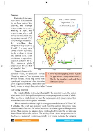 Social Studies50 Climate of India
Summer
During the hot season,
as we move from southern
to northern part of the
country, the average
temperature increases.
Starting in April, the
temperature rises and
slowly the maximum day
temperature exceeds 370
C
in northern plains of India.
By mid-May, day
temperature may touch 410
C to 42 0
C in many parts
of the country, especially
in the north-west plains
and central India. Even
minimum temperature
does not go below 200
C.
The northern plain
experiences dry and hot
winds called ‘Loo’.
Towards the end of the
summer season, pre-monsoon showers
(‘bursting monsoon’) are common in the
Deccan Plateau. These help in the early
ripening of mangoes and other plantation
crops in peninsular India. Hence they are
locally known as mango showers inAndhra Pradesh.
Advancing monsoon
The climate of India is strongly influenced by the monsoon winds. The sailors
who came to India during olden days noticed the regular periodic reversal of winds.
They used these winds to sail towards the Indian coast. Arab traders named this
seasonal reversal of wind system ‘monsoon’.
The monsoon forms in the tropical area approximately between 200
N and 200
S latitudes. The south-east monsoon winds from the southern hemisphere carry
moisture as they flow over the Indian Ocean and towards the equatorial low pressure
zones. After crossing the equator, these winds deflect towards the low pressure
formed in the Indian sub-continent. The heating of land creates low pressure on the
land mass of Indian sub-continent, especially over central India and the Gangetic
Map: 2.4 Average Temperature
in 0C (May)
From the climographs (Graph 1-4), note
theapproximateaveragetemperaturefor
May for the four places and mark them
on the above map.
Map 2 : India Average
Temparature (0
C)
in the month of May
 
