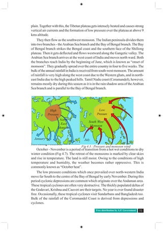 Free distribution by A.P. Government 51
plain.Together with this, theTibetan plateau gets intensely heated and causes strong
vertical air currents and the formation of low pressure over the plateau at above 9
kms altitude.
They then flow as the southwest monsoon. The Indian peninsula divides them
into two branches - theArabian Sea branch and the Bay of Bengal branch. The Bay
of Bengal branch strikes the Bengal coast and the southern face of the Shillong
plateau. Then it gets deflected and flows westward along the Gangetic valley. The
Arabian Sea branch arrives at the west coast of India and moves north ward. Both
the branches reach India by the beginning of June, which is known as “onset of
monsoon”. They gradually spread over the entire country in four to five weeks. The
bulkoftheannualrainfallinIndiaisreceivedfromsouth-westmonsoon.Theamount
of rainfall is very high along the west coast due to the Western ghats, and in north-
east India due to the high peaked hills. Tamil Nadu coast (Coramandel), however,
remains mostly dry during this season as it is in the rain shadow area of theArabian
Sea branch and is parallel to the Bay of Bengal branch.
Retreating Monsoon
October - November is a period of transition from a hot wet conditions to dry
winter condition (Fig 4.7). The retreat of the monsoons is marked by clear skies
and rise in temperature. The land is still moist. Owing to the conditions of high
temperature and humidity, the weather becomes rather oppressive. This is
commonly known as “October heat”.
The low pressure conditions which once prevailed over north-western India
move far South to the centre of the Bay of Bengal by early November. During this
period cyclonic depressions are common which originate over theAndaman area.
These tropical cyclones are often very destructive. The thickly populated deltas of
the Godavari, Krishna and Cauveri are their targets. No year is ever found disaster
free. Occasionally, these tropical cyclones visit Sundarbans and Bangladesh too.
Bulk of the rainfall of the Coromandel Coast is derived from depressions and
cyclones.
High
Pressure
Low
Pressure
North
East
Monsoon
South West
Monsoon
January July
Fig 4.3 : Pressure and monsoon wind
 