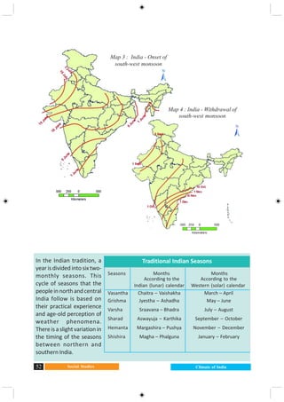 Social Studies52 Climate of India
Map 3 : India - Onset of
south-west monsoon
Map 4 : India - Withdrawal of
south-west monsoon
Seasons Months Months
According to the According to the
Indian (lunar) calendar Western (solar) calendar
Vasantha Chaitra – Vaishakha March – April
Grishma Jyestha – Ashadha May – June
Varsha Sraavana – Bhadra July – August
Sharad Aswayuja – Karthika September – October
Hemanta Margashira – Pushya November – December
Shishira Magha – Phalguna January – February
In the Indian tradition, a
year is divided into six two-
monthly seasons. This
cycle of seasons that the
peopleinnorthandcentral
India follow is based on
their practical experience
and age-old perception of
weather phenomena.
There is a slight variation in
the timing of the seasons
between northern and
southern India.
Traditional Indian Seasons
 