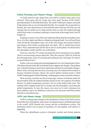 Free distribution by A.P. Government 53
Global Warming and Climate Change
As Earth started to take shape from a fire ball to a planet, many gases were
released. These gases did not escape into outer space because of the Earth’s
gravitational pull. It still holds them back.The result?Athin layer of gases surrounds
Earth and provides us several important benefits. For example: the oxygen that we
breathe, the ozone that protects us from harmful ultraviolet rays from the sun, the
nitrogen that our plants use to make proteins that we need, the medium through
which fresh water is circulated, and keep us warm (look at the image from Class IX
Chapter 4).
Keeping us warm is one of the most important things that the atmosphere does
for us. It is like a light, but effective, blanket enveloping Earth.You will recall from
Class IX that the atmosphere traps a lot of the solar energy that reaches Earth by
preventing it from totally escaping back into space. This is called Green house
effect. This is important and vital for life to survive on this planet. If it did not have
this atmosphere, earth would be very cold indeed.
However, since the 19th
century the planet has been warming up very rapidly.
There is an increasing concern about this. Why this concern? After all, Earth has
been through many cycles of warming and cooling (in fact, freezing!). So what is
so special about it now?
Earlier cycles of cooling and warming happened over very long periods of time.
This allowed much of the life on Earth the time to adapt to the changes. The problem
now is that the heating is much more rapid and could lead to catastrophic changes.
Much of the warming that has been occurring since the Industrial Revolution is
because of human activities. Hence, the current global warming trend is called
AGW(Anthropogenic GlobalWarming; anthropogenic means caused by humans).
More recently, scientists are discovering large volumes of methane under the
frozen tundras of the far northern latitudes (mainly in the vast expanses of northern
Russia). As global temperature increases, the ice in the tundra melts more. The
methane that is trapped under the ice escapes into the atmosphere, increasing the
global temperatures. In turn, this causes even more ice to melt, releasing even
more methane, and so on. Methane is said to be even more powerful than carbon
dioxide as a greenhouse gas.
AGW and climate change
AGW is causing many changes in the distribution of heat in the Earth system.
Remember how atmospheric and oceanic circulations keep re-distributing the heat
in the world? AGW disturbs this system and the re-distribution system. The
disturbance itself is not so much of a problem. It is the rapidity with which it is
happening.
When the redistribution system is disrupted, weather and climate patterns
 
