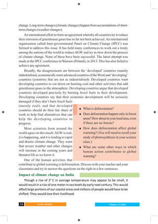 Social Studies54 Climate of India
change.Long-termchanges(climaticchanges)happenfromaccumulationsofshort-
term changes (weather changes).
An international effort to form an agreement whereby all countries try to reduce
their emission of greenhouse gases has so far not been achieved.An international
organization called Inter-governmental Panel on Climate Change (IPCC) was
formed to address this issue. It has held many conferences to work out a treaty
among the nations of the world to reduceAGW and try to slow down the process
of climate change. None of these have been successful. The latest attempt was
made at the IPCC conference in Warsaw (Poland), in 2013. This has also failed to
achieve any agreement.
Broadly, the disagreements are between the ‘developed’ countries (mainly
industrialised, economically more advanced countries of theWest) and ‘developing’
countries (countries that are not as industrialised). Developed countries want
developing countries to cut down on burning coal and other activities that add
greenhouse gases to the atmosphere. Developing countries argue that developed
countries developed precisely by burning fossil fuels in their development.
Developing countries say that their economic development will be seriously
damaged if they don’t burn fossil fuels
(mainly coal), and that developed
countries should do their fair share of
work to help find alternatives that can
help the developing countries to
progress.
Most scientists from around the
world agree on this much:AGW is real,
it is happening, and it is leading to rapid
and drastic climate change. They warn
that severe weather and other changes
will increase in the coming years and
threaten life as we know it.
One of the human activities that
contribute to global warming is deforestation. Discuss with your teacher and your
classmates and try to answer the questions on the right in a few sentences.
Impact of climate change on India
Though a rise of 20
C in average temperature may appear to be small, it
would result in a rise of one meter in sea levels by early next century. This would
affect large portions of our coastal areas and millions of people would have to be
shifted. They would lose their livelihood.
What is deforestation?
Does deforestation happen only in forest
areas?Howaboutinyourlocalarea,even
if there are no forests?
How does deforestation affect global
warming? (You will need to recall your
study of photosynthesis in your science
class.)
What are some other ways in which
human action contributes to global
warming?
 