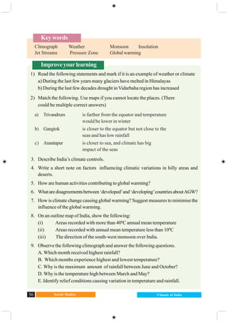 Social Studies56 Climate of India
Improveyourlearning
1) Read the following statements and mark if it is an example of weather or climate
a) During the last few years many glaciers have melted in Himalayas
b) During the last few decades drought in Vidarbaha region has increased
2) Match the following. Use maps if you cannot locate the places. (There
could be multiple correct answers)
a) Trivandrum is farther from the equator and temperature
would be lower in winter
b) Gangtok is closer to the equator but not close to the
seas and has low rainfall
c) Anantapur is closer to sea, and climate has big
impact of the seas
3. Describe India’s climate controls.
4. Write a short note on factors influencing climatic variations in hilly areas and
deserts.
5. How are human activities contributing to global warming?
6. Whataredisagreementsbetween‘developed’and‘developing’countriesaboutAGW?
7. How is climate change causing global warming? Suggest measures to minimise the
influence of the global warming.
8. On an outline map of India, show the following:
(i) Areas recorded with more than 400
C annual mean temperature
(ii) Areas recorded with annual mean temperature less than 100
C
(iii) The direction of the south-west monsoon over India.
9. Observe the following climograph and answer the following questions.
A. Which month received highest rainfall?
B. Which months experience highest and lowest temperature?
C. Why is the maximum amount of rainfall between June and October?
D. Why is the temperature high between March and May?
E. Identify relief conditions causing variation in temperature and rainfall.
Key words
Climograph Weather Monsoon Insolation
Jet Streams Pressure Zone Global warming
 