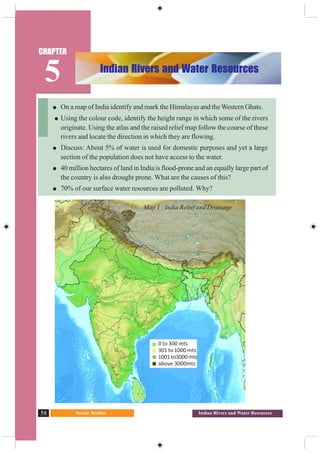 Social Studies58 Indian Rivers and Water Resources
On a map of India identify and mark the Himalayas and the Western Ghats.
Using the colour code, identify the height range in which some of the rivers
originate. Using the atlas and the raised relief map follow the course of these
rivers and locate the direction in which they are flowing.
Discuss: About 5% of water is used for domestic purposes and yet a large
section of the population does not have access to the water.
40 million hectares of land in India is flood-prone and an equally large part of
the country is also drought prone. What are the causes of this?
70% of our surface water resources are polluted. Why?
Map 1 : India Relief and Drainage
0 to 300 mts
301 to 1000 mts
1001to3000mts
above 3000mts
Indian Rivers and Water Resources
CHAPTER
5
 