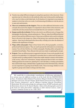 vii
Free distribution by A.P. Government
We would like to acknowledge contributions of following individuals
in various ways for different sections in of the book. KJ Joy SOPPECOM
Pune, Dr. Ramani Atkuri Medical Practitioner Bhopal, Dr.Homen Thangjam
Manipur University, Dr.Ajai Niumai Hyderabad Central University, Ranjan
Rao Yerdoor Bangalore, and K. Bhagya Lakshmi Manchi Pustakam
Hyderabad. We also acknowledge few passages from NCERT textbooks and
illustrations drawn by Dr. Karen Haydoc. Some of the photographs used in
the book are taken from flickr, wikipedia or other internet sources, under
creative commons license as on 1 Dec 2013.
ACKNOWLEDGEMENT
Teacher may adopt different strategies in using these questions in the classroom. Some
questionsmaybewrittendowninthenotebook;othersmaybediscussedinsmallgroups;
afewmaybewrittenasindividualtasks.Inallsituationsitisimportanttoencouragethe
studenttowriteinherorhisownwords.Avoidinstructingallchildrentowritetheanswers
insamestyleandstructure.
Therearecertainboxesinthechapters.Theseareoftenadditionalinformationonthe
concepts discussed in the chapter. It is important to discuss them in the classroom, and
conducttheactivitiesaround,butdonotincludethemforyoursummativeevaluation.
Images used in the textbooks:We have also tried to use different styles of images like
photographs,linedrawings,cartoonsandpostersetc.Theseare takenfromdifferenthistorical
pointsoftimeandfromdifferentsources.Hencejustasdifferentstylesusedintextbooks
there is diversity in the images too. Many of the pictures have questions along with the
captions–thesemaybediscussedintheclassastheywillhelpyoutodrawtheattentionof
studentsonthesignificanceofimages.
Maps, tables and graphs: Maps in these books tell us about geographic, economic,
politicalandhistoricalaspects.Theyareusedtopresenttheinformationinaninteresting
manner.You will also find the use of tables and graphs. Reading tables and graphs are
essentialinSocialStudies.Theseoftenprovidemuchmoreclarityinexplainingtheconcepts.
Projects:Therearedifferentprojectssuggestedinthebook.Itmaynotbepossibleforall
projectstobeundertaken.Itisimportanttorememberthatwecannotteachallaspectsof
conceptsmerelybyreadingtextbook.Projectsthusenablestudentstointeractwithmembers
of the society, collect new information, arrange and present them in their own manner.
Makingquestionsforaninterview,planningforavisittothebank,orcreatingapresentation
thatcouldincludeimages,tabulateddataorgraphsbasedontheinformationtheycollected
are also important in acquiring Social Studies skills. These encourage children to work
togetheringroupsandconductexchangeandshareideas.
 