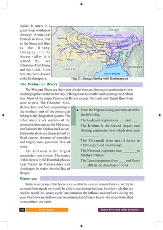 Social Studies60 Indian Rivers and Water Resources
rapids. It enters in a
great loop southwest
through Arunachal
Pradesh in India, first
as the Siang and then
as the Dihang.
Emerging into the
Assam valley it is
joined by two
tributaries-TheDibang
and the Lohit. From
here,theriverisknown
as the Brahmaputra.
The Peninsular Rivers
The Western Ghats are the water divide between the major peninsular rivers,
discharging their water in the Bay of Bengal and as small rivulets joining theArabian
Sea. Most of the major Peninsular Rivers except Narmada and Tapati flow from
west to east. The Chambal, Sind,
Betwa, Ken, and Son, originating in
the northern part of the peninsular
belongtotheGangariversystem.The
other major river systems of the
peninsulardrainagearetheMahanadi,
theGodavari,theKrishnaandCauveri.
Peninsular rivers are characterised by
fixed course, absence of meanders
and largely non- perennial flow of
water.
The Godavari is the largest
peninsular river system. The source
of this river is in theTriambak plateau
near Nasik in Maharashtra and
discharges its water into the Bay of
Bengal.
Water use
Water is a resource that becomes available to us as an annual flow i.e. we try to
estimate how much we would be able to use during the year. In order to do this we
need to recall the ‘water-cycle’ and estimate the inflows and outflows during the
year. Outflows and inflows can be estimated at different levels - for small watershed
or an entire river basin.
Map 2 : Ganga joining with Brahmaputra
From the Map and using your atlas describe
the following:
The Godavari originates in ____and____
The Krishna is the second largest east
flowing peninsular river which rises near
__________ .
The Mahanadi rises near Sihawa in
Chattishgarh and runs through____
The Narmada originates near ________in
Madhya Pradesh.
The Tapati originates from ____and flows
____(fill in the direction of flow)
 