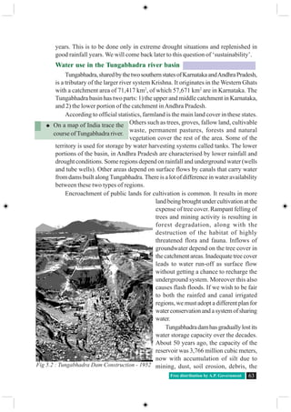 Free distribution by A.P. Government 63
years. This is to be done only in extreme drought situations and replenished in
good rainfall years. We will come back later to this question of ‘sustainability’.
Water use in the Tungabhadra river basin
Tungabhadra,sharedbythetwosouthernstatesofKarnatakaandAndhraPradesh,
is a tributary of the larger river system Krishna. It originates in the Western Ghats
with a catchment area of 71,417 km2
, of which 57,671 km2
are in Karnataka. The
Tungabhadra basin has two parts: 1) the upper and middle catchment in Karnataka,
and 2) the lower portion of the catchment inAndhra Pradesh.
According to official statistics, farmland is the main land cover in these states.
Others such as trees, groves, fallow land, cultivable
waste, permanent pastures, forests and natural
vegetation cover the rest of the area. Some of the
territory is used for storage by water harvesting systems called tanks. The lower
portions of the basin, in Andhra Pradesh are characterised by lower rainfall and
drought conditions. Some regions depend on rainfall and underground water (wells
and tube wells). Other areas depend on surface flows by canals that carry water
from dams built alongTungabhadra.There is a lot of difference in water availability
between these two types of regions.
Encroachment of public lands for cultivation is common. It results in more
land being brought under cultivation at the
expense of tree cover. Rampant felling of
trees and mining activity is resulting in
forest degradation, along with the
destruction of the habitat of highly
threatened flora and fauna. Inflows of
groundwater depend on the tree cover in
the catchment areas. Inadequate tree cover
leads to water run-off as surface flow
without getting a chance to recharge the
underground system. Moreover this also
causes flash floods. If we wish to be fair
to both the rainfed and canal irrigated
regions, we must adopt a different plan for
waterconservationandasystemofsharing
water.
Tungabhadradamhasgraduallylostits
water storage capacity over the decades.
About 50 years ago, the capacity of the
reservoir was 3,766 million cubic meters,
now with accumulation of silt due to
mining, dust, soil erosion, debris, the
On a map of India trace the
course ofTungabhadra river.
Fig 5.2 : Tungabhadra Dam Construction - 1952
 