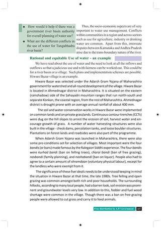 Free distribution by A.P. Government 65
Thus, the socio-economic aspects are of very
important to water use management. Conflicts
withincommunitiesinaregionandacrosssectors
such as use for agriculture, industry or drinking
water are common. Apart from this, interstate
disputes between Karnataka andAndhra Pradesh
arise due to the trans-boundary nature of the river.
Rational and equitable Use of water - an example
We have read about the use of water and the need to look at all the inflows and
outflows so that a judicious use and with fairness can be worked out. This could be
for a river basin or a village. Such plans and implementation schemes are possible.
Hiware Bazar village is an example.
Hiware Bazar was selected under the Adarsh Gram Yojana of Maharashtra
governmentforwatershedandall-rounddevelopmentofthevillage.HiwareBazar
is located in Ahmednagar district in Maharashtra. It is situated on the eastern
(rainshadow) side of the Sahayadri mountain ranges that run north-south and
separate Konkan, the coastal region, from the rest of Maharashtra. Ahmednagar
district is drought prone with an average annual rainfall of about 400 mm.
The soil and water conservation works in Hiware Bazar were implemented
on common lands and on private grasslands. Continuous contour trenches (CCTs)
were dug on the hill slopes to arrest the erosion of soil, harvest water and en-
courage growth of grass. A number of water harvesting structures were also
built in the village - check dams, percolation tanks, and loose boulder structures.
Plantations on forest lands and roadsides were also part of the programme.
When Adarsh Gram Yojana was launched in Maharashtra, there were also
some pre-conditions set for selection of villages. Most important were the four
bandis (orbans)madefamousbytheRalegaonSiddhiexperience.Thefour bandis
were kurhad bandi (ban on felling trees), charai bandi (ban of free grazing),
nasbandi (family planning), and nashabandi (ban on liquor). People also had to
agree to a certain amount of shramdaan (voluntary physical labour), except for
the landless who were exempt from it.
The significance of these five ideals needs to be understood keeping in mind
the situation in Hiware Bazar at that time, the late 1980s. Tree felling and open
grazing was common amongst both rich and poor households. The surrounding
hillocks,accordingtomanylocalpeople,hadabarrenlook,soilerosionwaspromi-
nent and groundwater levels very low. In addition to this, fodder and fuel wood
shortage were common in the village. Though there was a ban on free grazing
people were allowed to cut grass and carry it to feed animals.
How would it help if there was a
government river basin authority
for overall planning of water use?
What are the different conflicts in
the use of water for Tungabhadra
river basin?
 