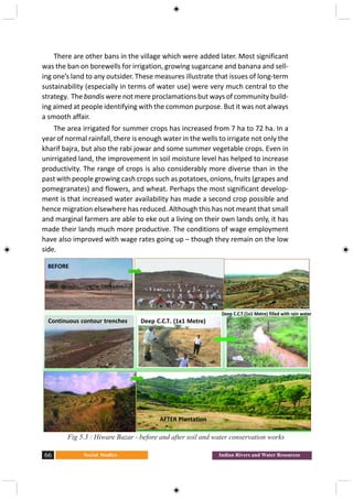 Social Studies66 Indian Rivers and Water Resources
There are other bans in the village which were added later. Most significant
was the ban on borewells for irrigation, growing sugarcane and banana and sell-
ing one’s land to any outsider. These measures illustrate that issues of long-term
sustainability (especially in terms of water use) were very much central to the
strategy. The bandis were not mere proclamations but ways of community build-
ing aimed at people identifying with the common purpose. But it was not always
a smooth affair.
The area irrigated for summer crops has increased from 7 ha to 72 ha. In a
year of normal rainfall, there is enough water in the wells to irrigate not only the
kharif bajra, but also the rabi jowar and some summer vegetable crops. Even in
unirrigated land, the improvement in soil moisture level has helped to increase
productivity. The range of crops is also considerably more diverse than in the
past with people growing cash crops such as potatoes, onions, fruits (grapes and
pomegranates) and flowers, and wheat. Perhaps the most significant develop-
ment is that increased water availability has made a second crop possible and
hence migration elsewhere has reduced. Although this has not meant that small
and marginal farmers are able to eke out a living on their own lands only, it has
made their lands much more productive. The conditions of wage employment
have also improved with wage rates going up – though they remain on the low
side.
Continuous contour trenches
Fig 5.3 : Hiware Bazar - before and after soil and water conservation works
BEFORE
Deep C.C.T. (1x1 Metre)
Deep C.C.T.(1x1 Metre) filled with rain water
AFTER Plantation
 