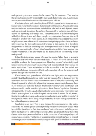Social Studies68 Indian Rivers and Water Resources
underground system was assumed to be ‘owned’ by the landowner. This implies
thatgroundwaterismostlycontrolledbyindividualsthatowntheland. Landowners
were not restricted in the amount of water they can take out.
Why is the above understanding flawed? Underground water does not obey
human land ownership boundaries that are made on the surface. Water is a flowing
resource and what is extracted from an individual tube well or well depends on the
underground rock formation, the recharge from rainfall or surface water.All these
factors are happening over a large area. Hence the actions of others in the region
will affect this particular well. For example, over-extraction from one tube well
often dries up other tube wells around. Each one competes to go deeper than their
neighbour and soon all tube wells up to a certain depth dry up, since these wells are
interconnected by the underground structures in the region. It is therefore
inappropriate to think of ‘ownership’of a flowing resource such as water. Compare
this to the air over the plot of land - it is always flowing and there’s no way one can
create boundaries. Similarly there are no boundaries in the flowing water
underground.
Today this is the major source of water for people. When there is so much
extraction it affects others in connected areas. It affects the stock of water that
would be available for future generations. Therefore one can’t allow individual
landowners to extract as much water as they wish from their land. There should be
some restrictions. These restrictions will be acceptable if we first delink the
connection between ownership of land and water drawn from the underground
system through tube wells on the land.
Where control over groundwater is linked to land rights, there are no pressures
on individual landowners to use water in a fair manner. Nor is there any way to
implement policies that take into account the welfare of a broader community and
the environment. In what is, for all practical purposes, an unregulated system, there
is, for instance, no authority that can determine how many wells, handpumps and
other tubewells can be sunk in a given area. Some form of regulation that takes
into account the broader aspects of groundwater use is necessary. Therefore water
should be thought of as a collective pool resource that is meant for all people.
Similar to roads, rivers, and parks, underground water is also ‘public property’, it
belongs to all. While this is being recognised today, by some state governments, it
has still not become widespread.
Regulation is not easy. This is also because for some resources like water,
electricity, oil, natural gas etc consumption by one person or a sector affects what
is available for others. In fact, in a number of states, the answer to falling water
tables has been not to address the issue itself. State governments have thus often
chosen to increase power subsidies to make extraction of ever deeper layers of
groundwater possible. The limits of an approach that not only refuses to control
access to groundwater but seeks to encourage it with specific subsidies have been
 