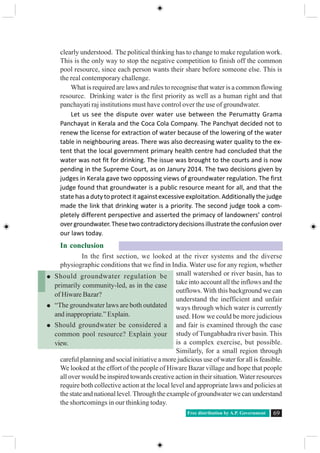 Free distribution by A.P. Government 69
clearly understood. The political thinking has to change to make regulation work.
This is the only way to stop the negative competition to finish off the common
pool resource, since each person wants their share before someone else. This is
the real contemporary challenge.
What is required are laws and rules to recognise that water is a common flowing
resource. Drinking water is the first priority as well as a human right and that
panchayati raj institutions must have control over the use of groundwater.
Let us see the dispute over water use between the Perumatty Grama
Panchayat in Kerala and the Coca Cola Company. The Panchyat decided not to
renew the license for extraction of water because of the lowering of the water
table in neighbouring areas. There was also decreasing water quality to the ex-
tent that the local government primary health centre had concluded that the
water was not fit for drinking. The issue was brought to the courts and is now
pending in the Supreme Court, as on Janury 2014. The two decisions given by
judges in Kerala gave two oppossing views of groundwater regulation. The first
judge found that groundwater is a public resource meant for all, and that the
state has a duty to protect it against excessive exploitation. Additionally the judge
made the link that drinking water is a priority. The second judge took a com-
pletely different perspective and asserted the primacy of landowners’ control
overgroundwater.Thesetwocontradictorydecisionsillustratetheconfusionover
our laws today.
In conclusion
In the first section, we looked at the river systems and the diverse
physiographic conditions that we find in India. Water use for any region, whether
small watershed or river basin, has to
take into account all the inflows and the
outflows. With this background we can
understand the inefficient and unfair
ways through which water is currently
used. How we could be more judicious
and fair is examined through the case
study of Tungabhadra river basin. This
is a complex exercise, but possible.
Similarly, for a small region through
careful planning and social initiative a more judicious use of water for all is feasible.
We looked at the effort of the people of Hiware Bazar village and hope that people
all over would be inspired towards creative action in their situation.Water resources
require both collective action at the local level and appropriate laws and policies at
the state and national level. Through the example of groundwater we can understand
the shortcomings in our thinking today.
Should groundwater regulation be
primarily community-led, as in the case
of Hiware Bazar?
“The groundwater laws are both outdated
and inappropriate.” Explain.
Should groundwater be considered a
common pool resource? Explain your
view.
 