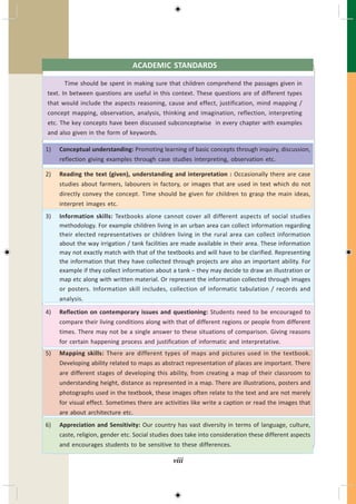 ACADEMIC STANDARDS
Time should be spent in making sure that children comprehend the passages given in
text. In between questions are useful in this context. These questions are of different types
that would include the aspects reasoning, cause and effect, justification, mind mapping /
concept mapping, observation, analysis, thinking and imagination, reflection, interpreting
etc. The key concepts have been discussed subconceptwise in every chapter with examples
and also given in the form of keywords.
1) Conceptual understanding: Promoting learning of basic concepts through inquiry, discussion,
reflection giving examples through case studies interpreting, observation etc.
2) Reading the text (given), understanding and interpretation : Occasionally there are case
studies about farmers, labourers in factory, or images that are used in text which do not
directly convey the concept. Time should be given for children to grasp the main ideas,
interpret images etc.
3) Information skills: Textbooks alone cannot cover all different aspects of social studies
methodology. For example children living in an urban area can collect information regarding
their elected representatives or children living in the rural area can collect information
about the way irrigation / tank facilities are made available in their area. These information
may not exactly match with that of the textbooks and will have to be clarified. Representing
the information that they have collected through projects are also an important ability. For
example if they collect information about a tank – they may decide to draw an illustration or
map etc along with written material. Or represent the information collected through images
or posters. Information skill includes, collection of informatic tabulation / records and
analysis.
4) Reflection on contemporary issues and questioning: Students need to be encouraged to
compare their living conditions along with that of different regions or people from different
times. There may not be a single answer to these situations of comparison. Giving reasons
for certain happening process and justification of informatic and interpretative.
5) Mapping skills: There are different types of maps and pictures used in the textbook.
Developing ability related to maps as abstract representation of places are important. There
are different stages of developing this ability, from creating a map of their classroom to
understanding height, distance as represented in a map. There are illustrations, posters and
photographs used in the textbook, these images often relate to the text and are not merely
for visual effect. Sometimes there are activities like write a caption or read the images that
are about architecture etc.
6) Appreciation and Sensitivity: Our country has vast diversity in terms of language, culture,
caste, religion, gender etc. Social studies does take into consideration these different aspects
and encourages students to be sensitive to these differences.
viii
 