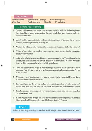 Social Studies70 Indian Rivers and Water Resources
Improve your learning
1. Create a table to describe major river systems in India with the following items:
direction of flow, countries or regions through which they pass through, and relief
features of the areas.
2. Identifyandlistargumentsthatwouldsupportoropposeuseofgroundwaterinvarious
contexts, such as agriculture, industry etc.
3. What are the different inflow and outflow processes in the context of water resource?
4. Which of the inflow or outflow processes has most impact in the context of
groundwater resources?
5. Make a list of challenges faced in the water resources in the Tungabhadra basin.
Identify the solutions that have been discussed in the context of these problems
either in this chapter or elsewhere in different classes.
6. There has been various ways in which changes occurred in the context of water
resources. Describe the positive as well as negative social changes that got reflected
in this chapter.
7. Which aspects of farming practices were regulated in the context of Hiware Bazar
to improve the water conservation?
8. How significant are the laws, people’s actions, in the context of water resources?
Write a short note based on the ideas discussed in the last two sections of the chapter.
9. Ifyouhaveaccesstointernet,visitwww.aponline.gov.inandlearnmoreaboutAndhra
PradeshWALTA Act.
10. In what ways is water bought and sold in your area and for what purposses? Do you
think there should be some checks and balances for this? Discuss.
Key words
Flow resoruces Groundwater Drainage Water Sharing Law
Watershed CatchmentArea Drought Percolation
Project
Think of plans for your village or locality, which if implemented would help everyone.
 