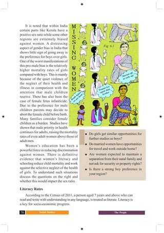 Social Studies76 The People
It is noted that within India
certain parts like Kerala have a
positive sex ratio while some other
regions are extremely biased
against women. A distressing
aspect of gender bias in India that
shows little sign of going away is
the preference for boys over girls.
One of the worst manifestations of
this pro-male bias is the relatively
higher mortality rates of girls
comparedwithboys.Thisismainly
because of the quiet violence of
the neglect of their health and
illness in comparison with the
attention that male children
receive. There has also been the
case of female fetus infanticide.
Due to the preference for male
children parents may decide to
abort the female child before birth.
Many families consider female
children as a burden. Studies have
shown that male priority in health
continues for adults, raising the mortality
rates of even adult women above those of
adult men.
Women’s education has been a
powerful force in reducing discrimination
against women. There is definitive
evidence that women’s literacy and
schooling reduce child mortality and work
against the selective neglect of the health
of girls. To understand such situations
discuss the questions on the right and
whether this would impact the sex ratio.
Literacy Rates
According to the Census of 2011, a person aged 7 years and above who can
read and write with understanding in any language, is treated as literate. Literacy is
a key for socio-economic progress.
Do girls get similar opportunities for
further studies as boys?
Do married women have opportunities
for travel and work outside home?
Are women expected to maintain a
separation from their natal family and
not ask for security or property rights?
Is there a strong boy preference in
your region?
Death
before
we
are
born
Treated less
equal than
brother
Married off
at early age
Fig 6.1
 
