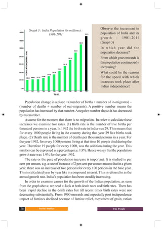Social Studies78 The People
Population change in a place = (number of births + number of in-migrants) –
(number of deaths + number of out-migrants). A positive number means the
population has increased by that number.Anegaive number shows it has decreased
by that number.
Assume for the moment that there is no migration. In order to calculate these
increases we examine two rates. (1) Birth rate is the number of live births per
thousand persons in a year. In 1992 the birth rate in India was 29. This means that
for every 1000 people living in the country during that year 29 live births took
place. (2) Death rate is the number of deaths per thousand persons in a year. For
the year 1992, for every 1000 persons living at that time 10 people died during the
year. Therefore 19 people for every 1000, was the addition during the year. This
number can be expressed as a percentage i.e. 1.9%. Hence we say that the population
growth rate was 1.9% for the year 1992.
The rate or the pace of population increase is important. It is studied in per
cent per annum, e.g. a rate of increase of 2 per cent per annum means that in a given
year, there was an increase of two persons for every 100 persons in the base year.
This is calculated year by year like in compound interest. This is referred to as the
annual growth rate. India’s population has been steadily increasing.
In order to examine causes for the growth of the Indian population, as seen
from the graph above, we need to look at both death rates and birth rates. There has
been rapid decline in the death rates but till recent times birth rates were not
decreasing substantially. From 1900 onwards and especially post independence
impact of famines declined because of famine relief, movement of grain, ration
Observe the increment in
population of India and its
growth - 1901-2011
(Graph 3)
In which year did the
population decrease?
From which year onwards is
the population continuously
increasing?
What could be the reasons
for the speed with which
increases took place after
Indian independence?
Graph 3 : India Population (in millions) :
1901-2011
252.09
238.40
251.32
278.98
318.66
361.09
548.16
846.42
683.33
1028.74
1210.19
439.23
1901 1911 1921 1931 1941 1951 1961 1971 1981 1991 2001 2011
POPULATION(INMILLION)
1400.00
1200.00
1000.00
800.00
600.00
400.00
200.00
0.00
Year
 