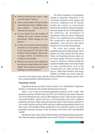 Free distribution by A.P. Government 81
The third component of population
change is migration. Migration is the
movement of people across regions and
territories. Migration can be internal
(within the country) or international
(betweenthecountries).Internalmigration
does not change the size of the population,
but influences the distribution of
population within the nation. Migration
plays a very significant role in changing
the composition and distribution of
population. You will know more about
migration in the forthcoming chapter.
We often hear people talk of
populationgrowthinalarmedtones.These
people are often literate and talk about
others not benefitting because there are
too many people who have to share few
resources. However, families decide the
numberofchildrentheywanttohavebased
on many considerations such as the
resources they own, their security in old
age etc. Most often families with larger
number of children are poorer than the
rest, don’t own many assets, and rely on their children for old age security. How
do we understand these different points of view?
Population density
Population density provides a better picture of its distribution. Population
density is calculated as the number of persons per unit area.
India is one of the most densely populated countries of the world. The
population density of India in the year 2011 was 382 persons per sq km. Densities
vary from 904 persons per sq km in West Bengal to only 13 persons per sq km in
Arunachal Pradesh. Assam and most of the peninsular states have moderate
population densities. Hilly, dissected and rocky nature of the terrain, moderate to
low rainfall, shallow and less fertile soils have influenced population densities in
these areas. The Northern Plains and Kerala in the south have high to very high
population densities because of the flat plains with fertile soils and abundant
rainfall.
Identify the three states of the Northern Plains with high population densities.
How does the density of population vary so much?We have to examine the history
When the fertility rate is near 2, what
does this imply? Discuss.
Talk to some couples who are recently
marriedbutdonothavechildren.How
many children do they plan for?
What are the reasons?
In your family trace the number of
children for every woman in three
generations. What changes do you
observe?
Usethesurveyyouhavedoneingroups
and find out total number of women
in the age group 45 and above and
number of their children. What is the
average number of children per
woman in your sample?
What are the factors that influenced
the decisions about children for Umed
Singh? Do you think his daughter is
thinking in a similar manner?
 