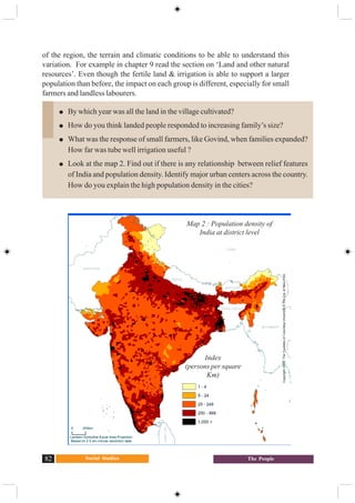 Social Studies82 The People
of the region, the terrain and climatic conditions to be able to understand this
variation. For example in chapter 9 read the section on ‘Land and other natural
resources’. Even though the fertile land & irrigation is able to support a larger
population than before, the impact on each group is different, especially for small
farmers and landless labourers.
By which year was all the land in the village cultivated?
How do you think landed people responded to increasing family’s size?
What was the response of small farmers, like Govind, when families expanded?
How far was tube well irrigation useful ?
Look at the map 2. Find out if there is any relationship between relief features
of India and population density. Identify major urban centers across the country.
How do you explain the high population density in the cities?
Map 2 : Population density of
India at district level
Index
(persons per square
Km)
 