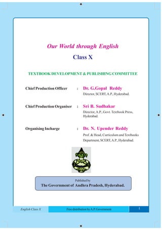 1FreedistributionbyA.P.GovernmentEnglish Class X
Our World through English
Class X
TEXTBOOK DEVELOPMENT & PUBLISHING COMMITTEE
Chief Production Officer : Dr. G.Gopal Reddy
Director, SCERT,A.P., Hyderabad.
Chief Production Organiser : Sri B. Sudhakar
Director,A.P., Govt. Textbook Press,
Hyderabad.
Organising Incharge : Dr. N. Upender Reddy
Prof. & Head, Curriculum and Textbooks
Department, SCERT,A.P., Hyderabad.
Publishedby
The Government of Andhra Pradesh, Hyderabad.
1FreedistributionbyA.P.GovernmentEnglish Class X I
 