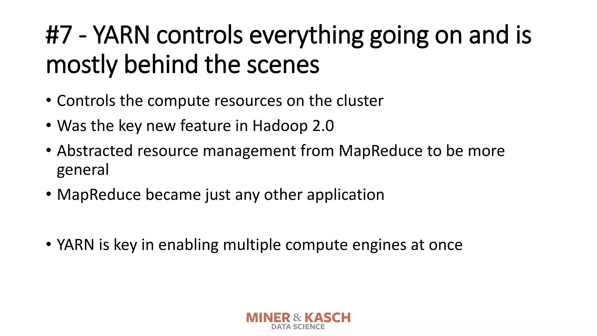 #7 - YARN controls everything going on and is
mostly behind the scenes
• Controls the compute resources on the cluster
• Was the key new feature in Hadoop 2.0
• Abstracted resource management from MapReduce to be more
general
• MapReduce became just any other application
• YARN is key in enabling multiple compute engines at once
 