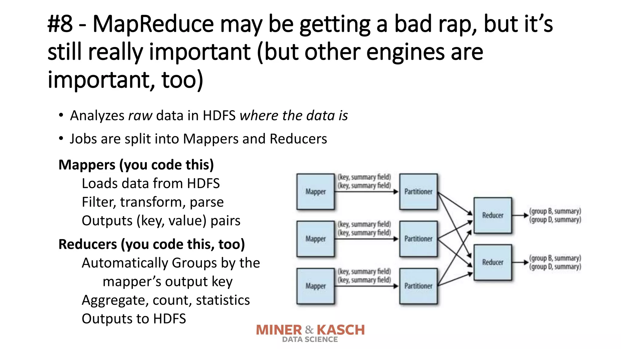 #8 - MapReduce may be getting a bad rap, but it’s
still really important (but other engines are
important, too)
• Analyzes raw data in HDFS where the data is
• Jobs are split into Mappers and Reducers
Reducers (you code this, too)
Automatically Groups by the
mapper’s output key
Aggregate, count, statistics
Outputs to HDFS
Mappers (you code this)
Loads data from HDFS
Filter, transform, parse
Outputs (key, value) pairs
 