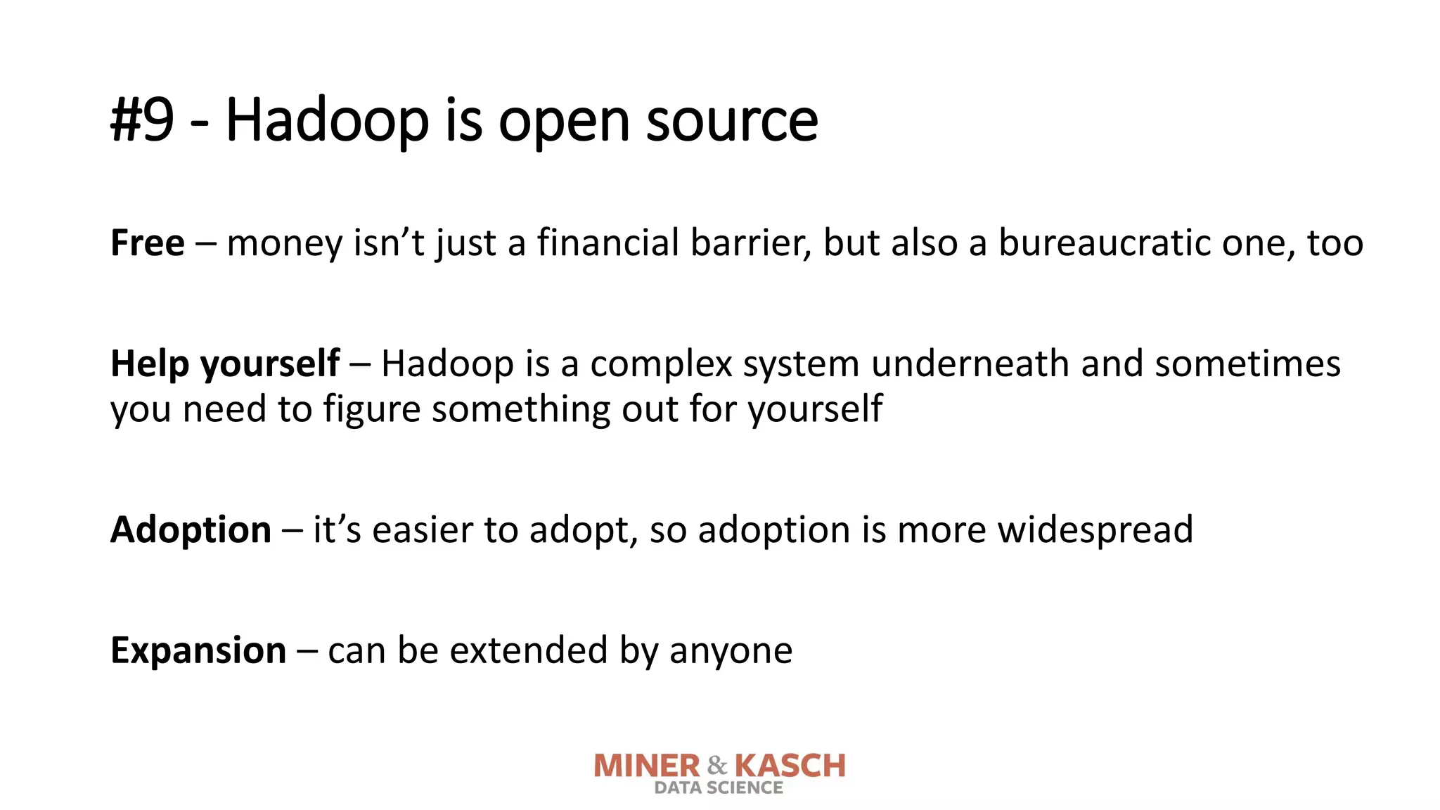 #9 - Hadoop is open source
Free – money isn’t just a financial barrier, but also a bureaucratic one, too
Help yourself – Hadoop is a complex system underneath and sometimes
you need to figure something out for yourself
Adoption – it’s easier to adopt, so adoption is more widespread
Expansion – can be extended by anyone
 
