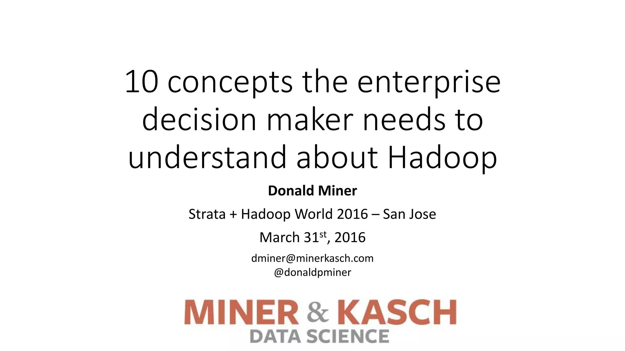 10 concepts the enterprise
decision maker needs to
understand about Hadoop
Donald Miner
Strata + Hadoop World 2016 – San Jose
March 31st, 2016
dminer@minerkasch.com
@donaldpminer
 