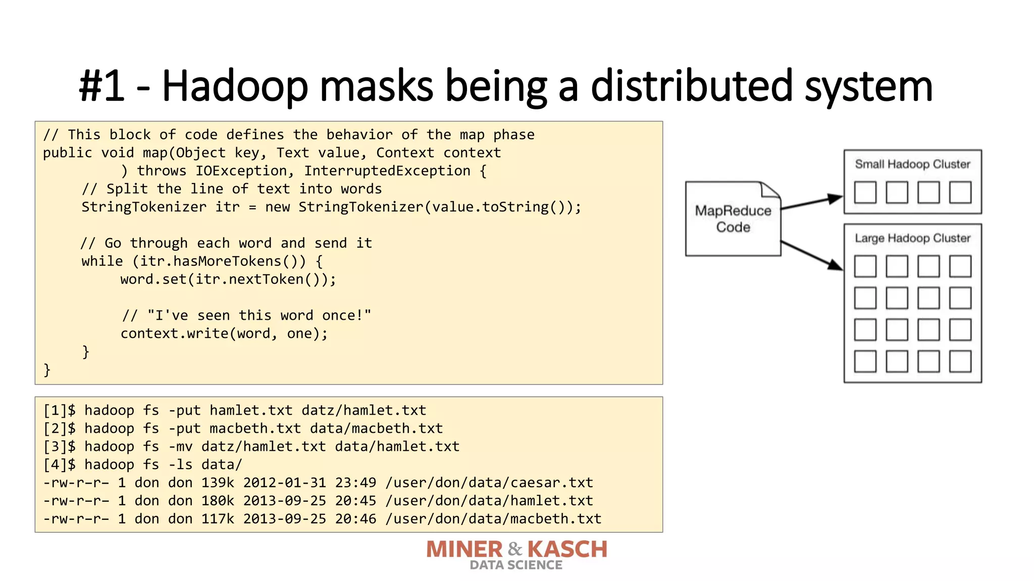 #1 - Hadoop masks being a distributed system
// This block of code defines the behavior of the map phase
public void map(Object key, Text value, Context context
) throws IOException, InterruptedException {
// Split the line of text into words
StringTokenizer itr = new StringTokenizer(value.toString());
// Go through each word and send it
while (itr.hasMoreTokens()) {
word.set(itr.nextToken());
// "I've seen this word once!"
context.write(word, one);
}
}
[1]$ hadoop fs -put hamlet.txt datz/hamlet.txt
[2]$ hadoop fs -put macbeth.txt data/macbeth.txt
[3]$ hadoop fs -mv datz/hamlet.txt data/hamlet.txt
[4]$ hadoop fs -ls data/
-rw-r–r– 1 don don 139k 2012-01-31 23:49 /user/don/data/caesar.txt
-rw-r–r– 1 don don 180k 2013-09-25 20:45 /user/don/data/hamlet.txt
-rw-r–r– 1 don don 117k 2013-09-25 20:46 /user/don/data/macbeth.txt
 