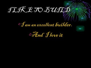 I LIKE TO BUILD I am an excellent  builder.  And  I love it 