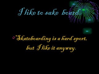 I like to sake   board. Skateboarding is a hard sport, but  I like it anyway. 