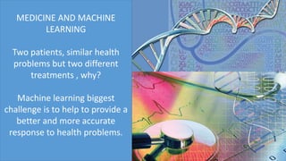 MEDICINE AND MACHINE
LEARNING
Two patients, similar health
problems but two different
treatments , why?
Machine learning biggest
challenge is to help to provide a
better and more accurate
response to health problems.
 
