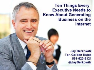 Ten Things Every  Executive Needs to Know About Generating Business on the Internet Jay Berkowitz Ten Golden Rules 561-620-9121 @JayBerkowitz 