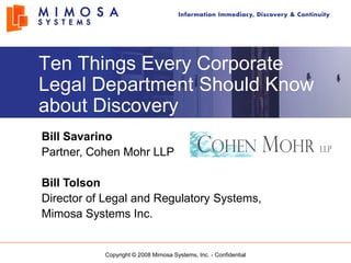 Ten Things Every Corporate
Legal Department Should Know
about Discovery
Bill Savarino
Partner, Cohen Mohr LLP

Bill Tolson
Director of Legal and Regulatory Systems,
Mimosa Systems Inc.


           Copyright © 2008 Mimosa Systems, Inc. - Confidential
 
