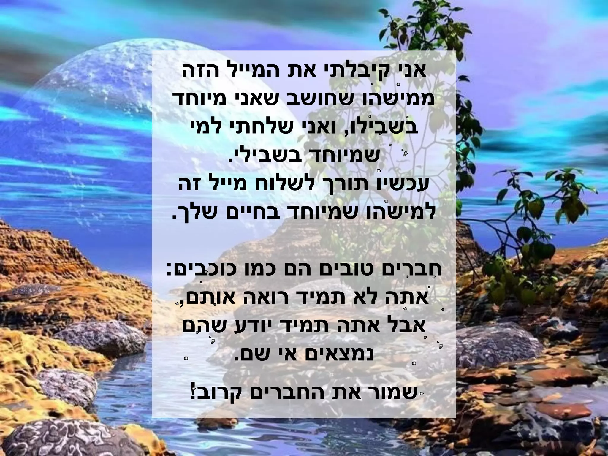 ‫אני קיבלתי את המייל הזה‬
‫ממישהו שחושב שאני מיוחד‬
  ‫בשבילו, ואני שלחתי למי‬
      ‫שמיוחד בשבילי.‬
 ‫עכשיו תורך לשלוח מייל זה‬
‫למישהו שמיוחד בחיים שלך.‬

‫חברים טובים הם כמו כוכבים:‬
 ‫אתה לא תמיד רואה אותם,‬
  ‫אבל אתה תמיד יודע שהם‬
       ‫נמצאים אי שם.‬
  ‫שמור את החברים קרוב!‬
 