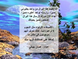 أنا تلقيت هذا البرال من واحد يعتبرني مميزا، وأرسله لواحد أعتبره مميزا . جاء الآن دورك لإرسال هذا البرال لشخص مميز بحياتك . الأصدقاء الأوفياء مثل النجوم : لا تراهم دائما،   لكنك تعرف أنهم موجودون في مكان ما . حافظ على أصدقائك قريبا منك ! إعداد :  عدنان جبالي 