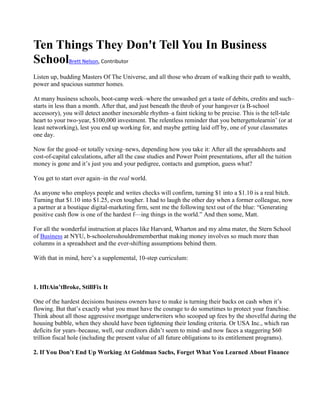 Ten Things They Don't Tell You In Business
SchoolBrett Nelson, Contributor
Listen up, budding Masters Of The Universe, and all those who dream of walking their path to wealth,
power and spacious summer homes.

At many business schools, boot-camp week–where the unwashed get a taste of debits, credits and such–
starts in less than a month. After that, and just beneath the throb of your hangover (a B-school
accessory), you will detect another inexorable rhythm–a faint ticking to be precise. This is the tell-tale
heart to your two-year, $100,000 investment. The relentless reminder that you bettergettolearnin’ (or at
least networking), lest you end up working for, and maybe getting laid off by, one of your classmates
one day.

Now for the good–or totally vexing–news, depending how you take it: After all the spreadsheets and
cost-of-capital calculations, after all the case studies and Power Point presentations, after all the tuition
money is gone and it’s just you and your pedigree, contacts and gumption, guess what?

You get to start over again–in the real world.

As anyone who employs people and writes checks will confirm, turning $1 into a $1.10 is a real bitch.
Turning that $1.10 into $1.25, even tougher. I had to laugh the other day when a former colleague, now
a partner at a boutique digital-marketing firm, sent me the following text out of the blue: ―Generating
positive cash flow is one of the hardest f—ing things in the world.‖ And then some, Matt.

For all the wonderful instruction at places like Harvard, Wharton and my alma mater, the Stern School
of Business at NYU, b-schoolersshouldrememberthat making money involves so much more than
columns in a spreadsheet and the ever-shifting assumptions behind them.

With that in mind, here’s a supplemental, 10-step curriculum:



1. IfItAin’tBroke, StillFix It

One of the hardest decisions business owners have to make is turning their backs on cash when it’s
flowing. But that’s exactly what you must have the courage to do sometimes to protect your franchise.
Think about all those aggressive mortgage underwriters who scooped up fees by the shovelful during the
housing bubble, when they should have been tightening their lending criteria. Or USA Inc., which ran
deficits for years–because, well, our creditors didn’t seem to mind–and now faces a staggering $60
trillion fiscal hole (including the present value of all future obligations to its entitlement programs).

2. If You Don’t End Up Working At Goldman Sachs, Forget What You Learned About Finance
 