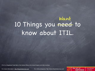 Want
                         10 Things you need to
                           know about ITIL                                                                              ®




ITIL® is a Registered Trade Mark of the Cabinet Ofﬁce in the United Kingdom and other countries


For more information: http://theartofservice.com                For online shopping: http://store.theartofservice.com
 